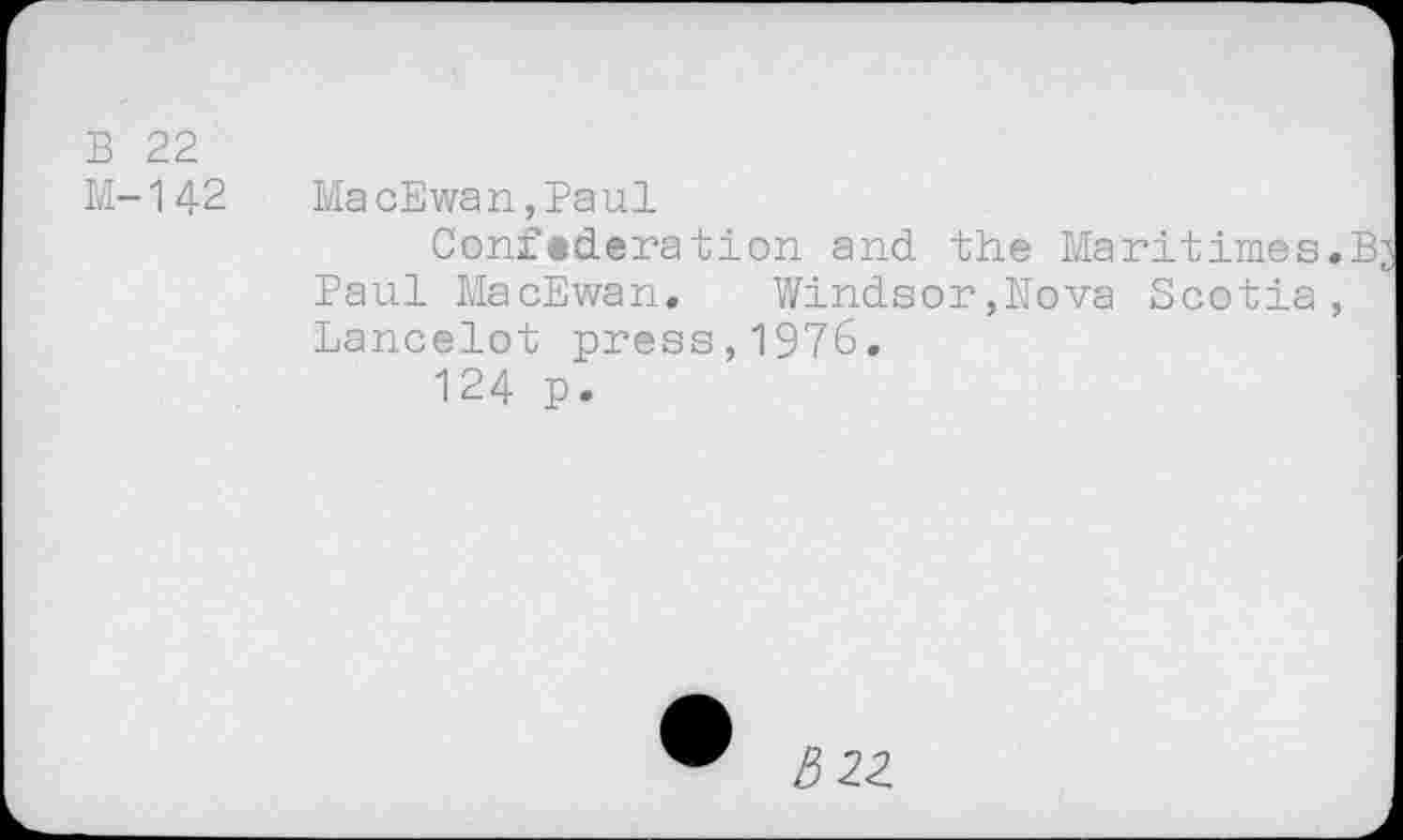 ﻿B 22
M-142 MacEwan,Paul
Confederation and the Maritimes.B^ Paul MacEwan. Windsor,Nova Scotia, Lancelot press,1976.
124 p.